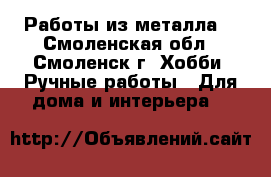 Работы из металла. - Смоленская обл., Смоленск г. Хобби. Ручные работы » Для дома и интерьера   